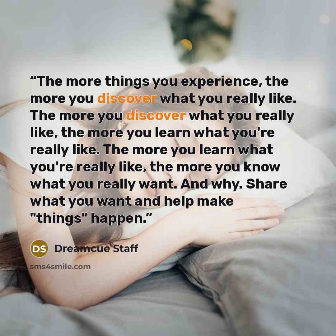 “The more things you experience, the more you discover what you really like. The more you discover what you really like, the more you learn what you're really like. The more you learn what you're really like, the more you know what you really want. And why. Share what you want and help make…” quote by Dreamcue Staff