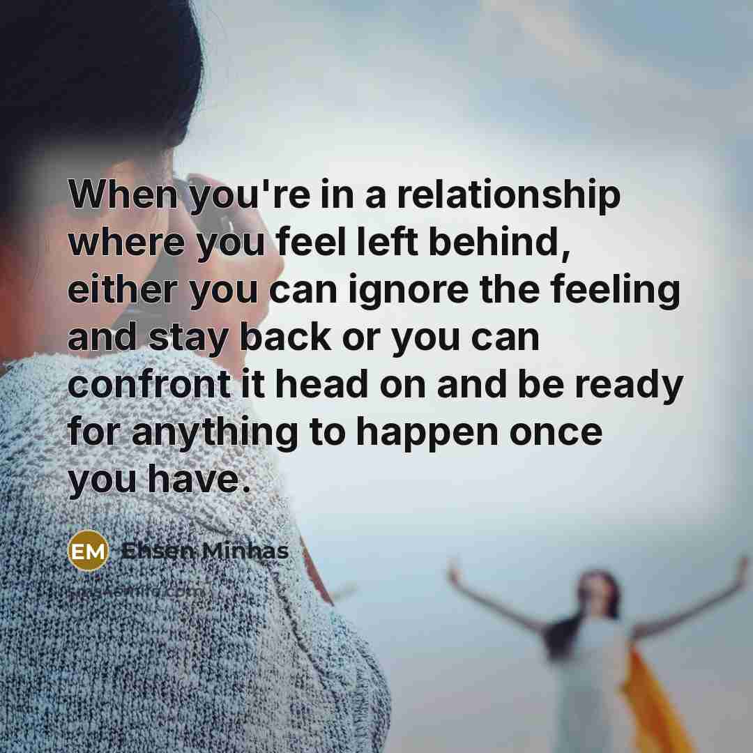 “When you're in a relationship where you feel left behind, either you can ignore the feeling and stay back or you can confront it head on and be ready for anything to happen once you have.” quote by Ehsen Minhas