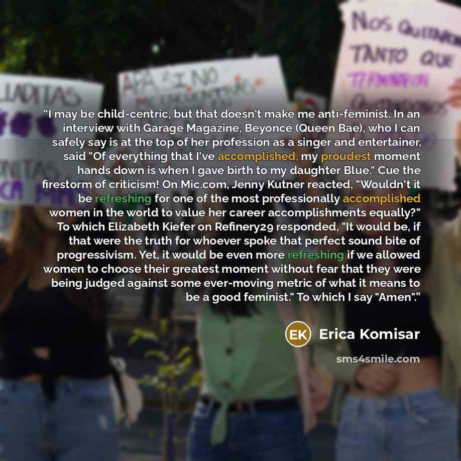 “I may be child-centric, but that doesn't make me anti-feminist. In an interview with Garage Magazine, Beyoncé (Queen Bae), who I can safely say is at the top of her profession as a singer and entertainer, said "Of everything that I've accomplished, my proudest moment hands down is when I gave…” quote by Erica Komisar