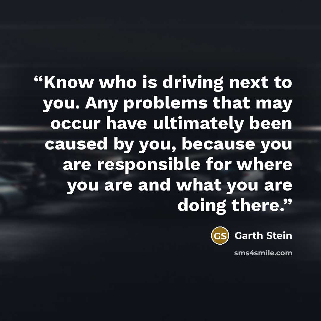 “Know who is driving next to you. Any problems that may occur have ultimately been caused by you, because you are responsible for where you are and what you are doing there.” quote by Garth Stein