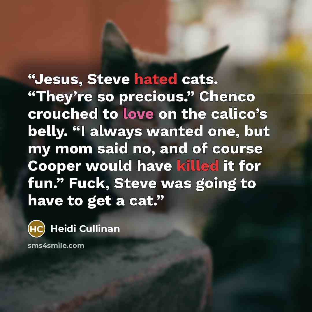 “Jesus, Steve hated cats. “They’re so precious.” Chenco crouched to love on the calico’s belly. “I always wanted one, but my mom said no, and of course Cooper would have killed it for fun.” Fuck, Steve was going to have to get a cat.” quote by Heidi Cullinan