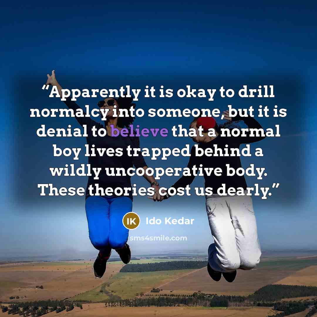 “Apparently it is okay to drill normalcy into someone, but it is denial to believe that a normal boy lives trapped behind a wildly uncooperative body. These theories cost us dearly.” quote by Ido Kedar