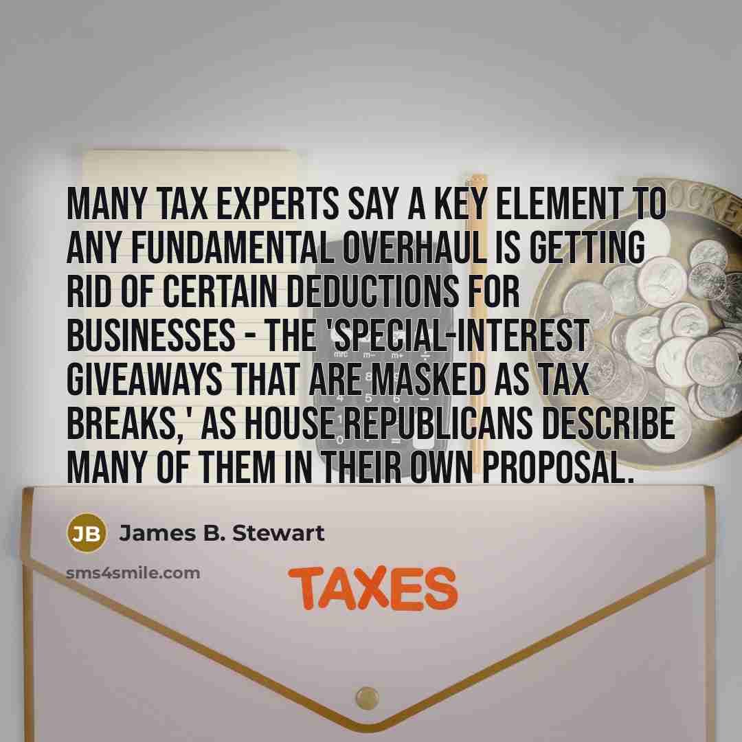 “Many tax experts say a key element to any fundamental overhaul is getting rid of certain deductions for businesses - the 'special-interest giveaways that are masked as tax breaks,' as House Republicans describe many of them in their own proposal.” quote by James B. Stewart