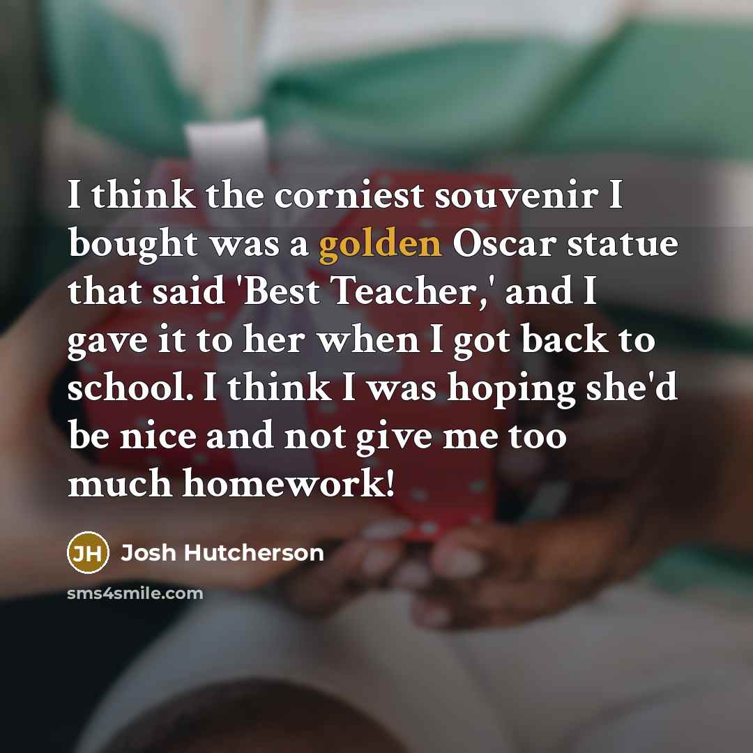 “I think the corniest souvenir I bought was a golden Oscar statue that said 'Best Teacher,' and I gave it to her when I got back to school. I think I was hoping she'd be nice and not give me too much homework!” quote by Josh Hutcherson