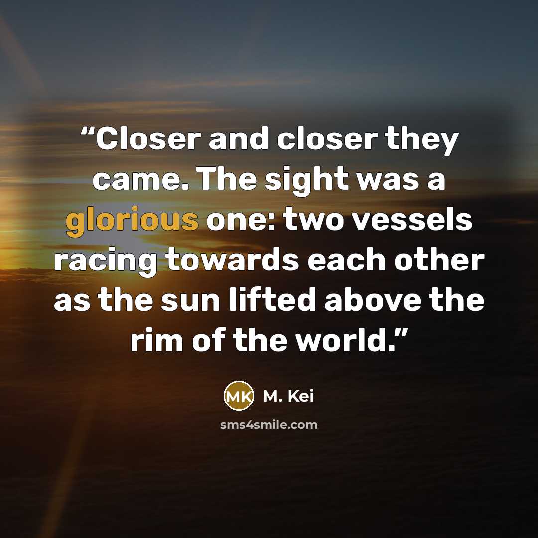 “Closer and closer they came. The sight was a glorious one: two vessels racing towards each other as the sun lifted above the rim of the world.” quote by M. Kei