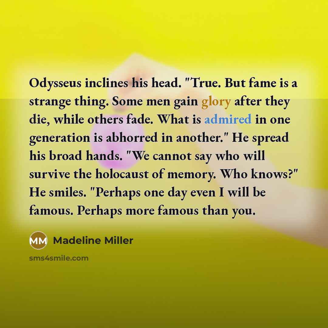 “Odysseus inclines his head. "True. But fame is a strange thing. Some men gain glory after they die, while others fade. What is admired in one generation is abhorred in another." He spread his broad hands. "We cannot say who will survive the holocaust of memory. Who knows?" He smiles. "Perhaps one…” quote by Madeline Miller