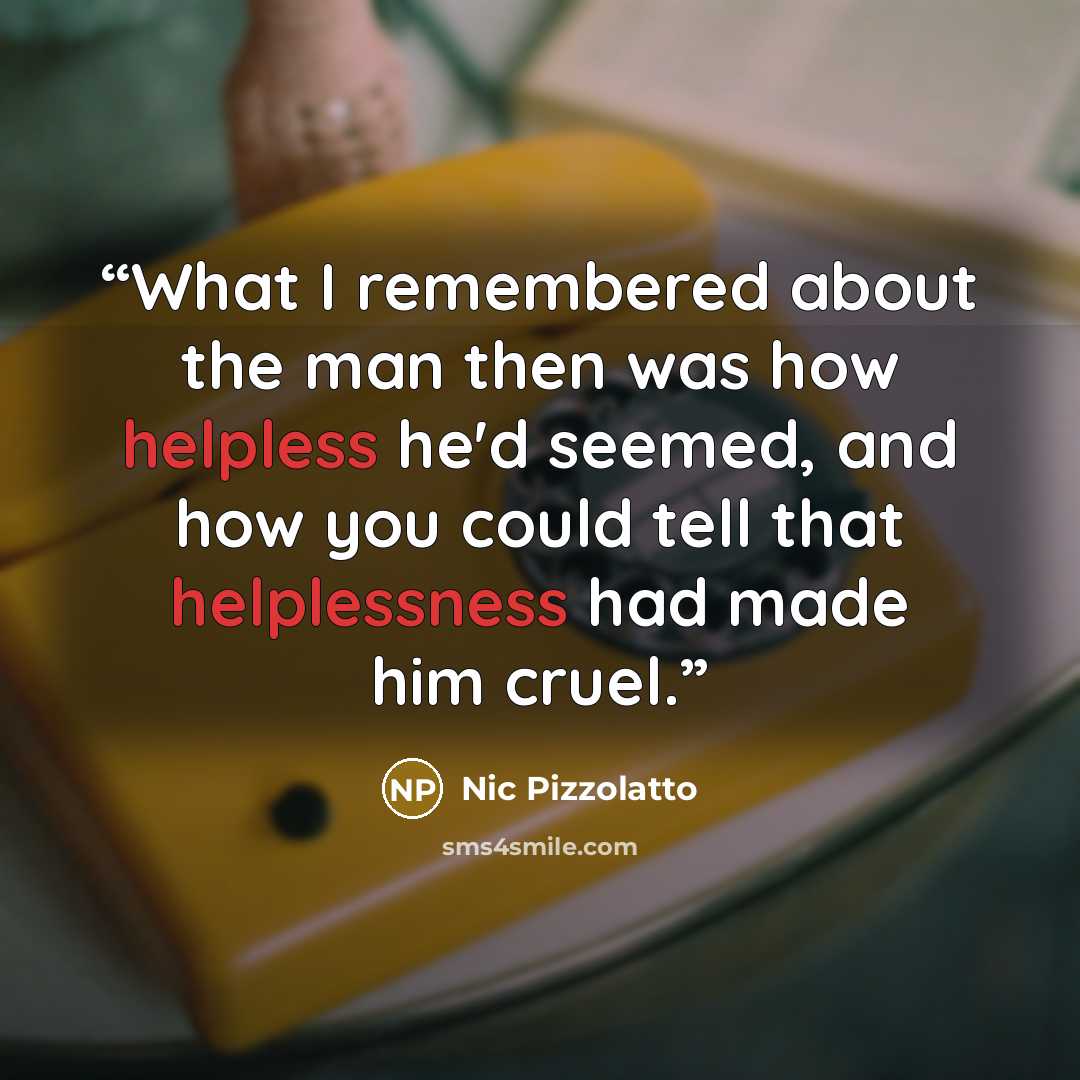 “What I remembered about the man then was how helpless he'd seemed, and how you could tell that helplessness had made him cruel.” quote by Nic Pizzolatto