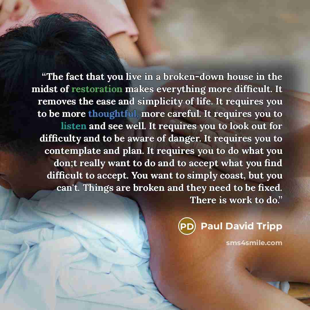 “The fact that you live in a broken-down house in the midst of restoration makes everything more difficult. It removes the ease and simplicity of life. It requires you to be more thoughtful, more careful. It requires you to listen and see well. It requires you to look out for difficulty and to be…” quote by Paul David Tripp