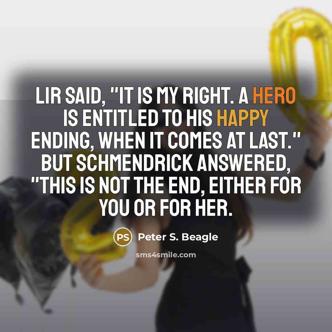 “Lir said, "It is my right. A hero is entitled to his happy ending, when it comes at last." But Schmendrick answered, "This is not the end, either for you or for her.” quote by Peter S. Beagle