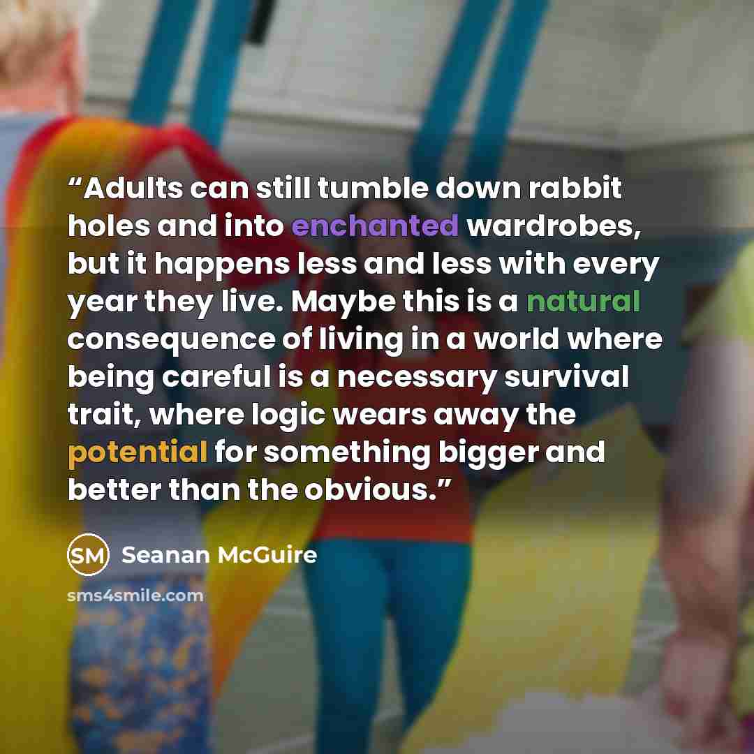 “Adults can still tumble down rabbit holes and into enchanted wardrobes, but it happens less and less with every year they live. Maybe this is a natural consequence of living in a world where being careful is a necessary survival trait, where logic wears away the potential for something bigger and…” quote by Seanan McGuire