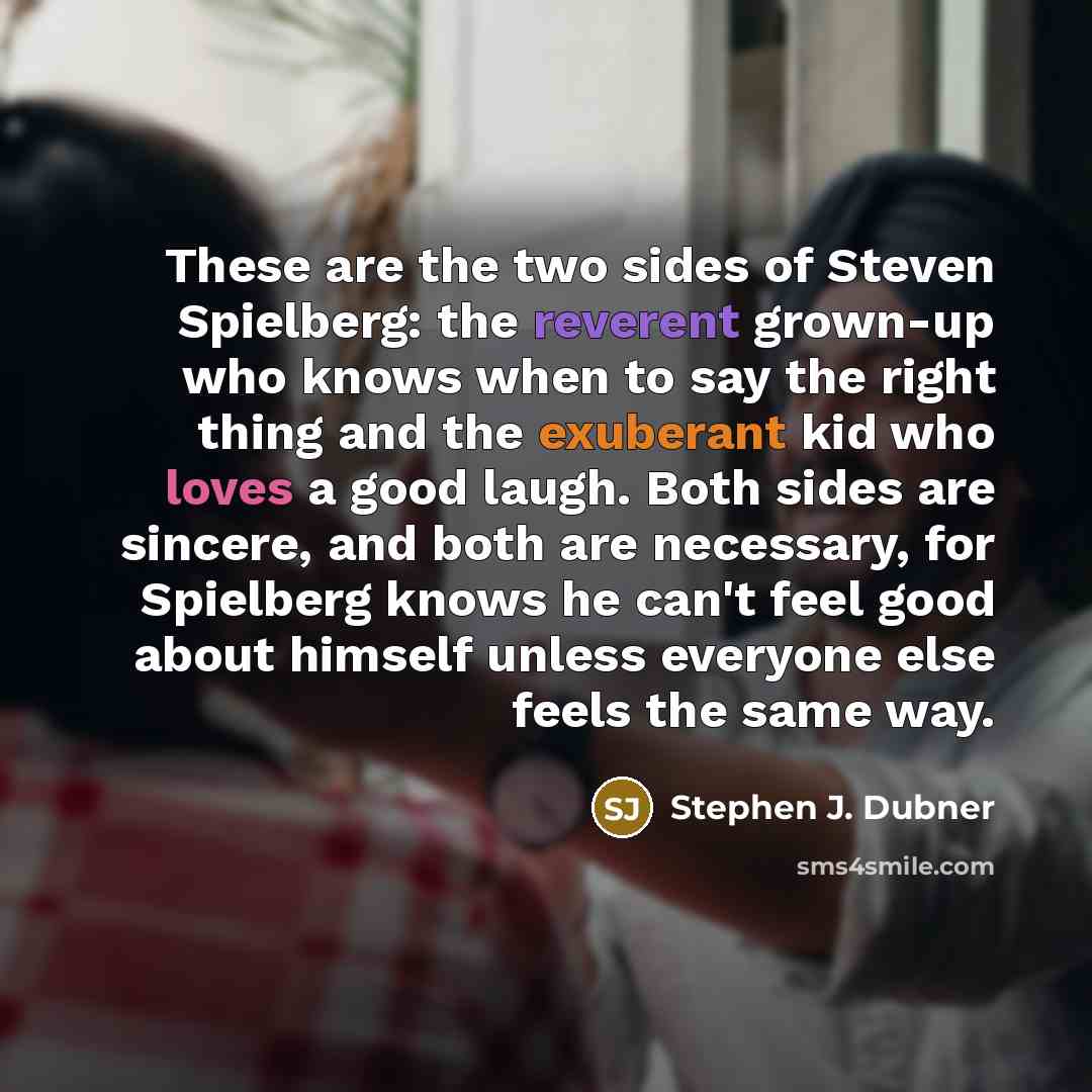 “These are the two sides of Steven Spielberg: the reverent grown-up who knows when to say the right thing and the exuberant kid who loves a good laugh. Both sides are sincere, and both are necessary, for Spielberg knows he can't feel good about himself unless everyone else feels the same way.” quote by Stephen J. Dubner