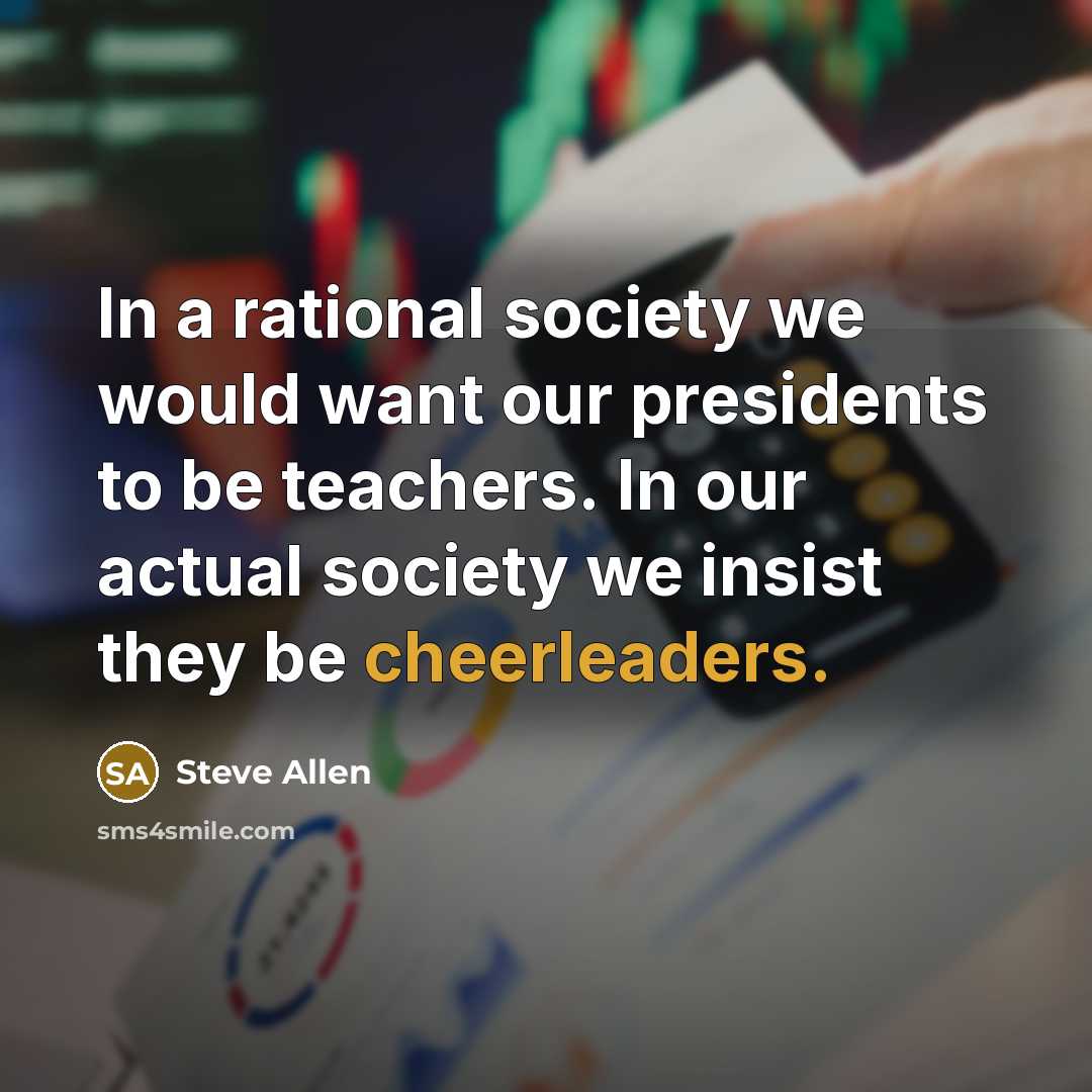 “In a rational society we would want our presidents to be teachers. In our actual society we insist they be cheerleaders.” quote by Steve Allen
