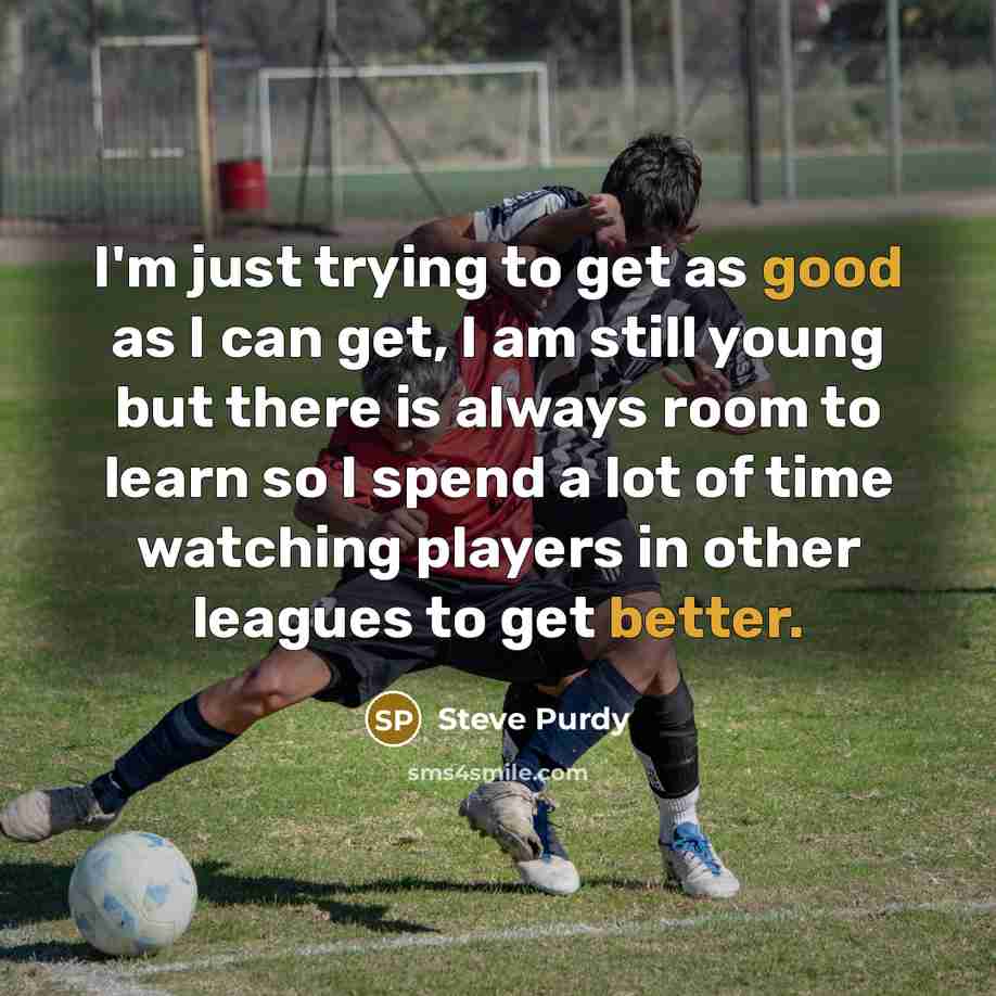 “I'm just trying to get as good as I can get, I am still young but there is always room to learn so I spend a lot of time watching players in other leagues to get better.” quote by Steve Purdy