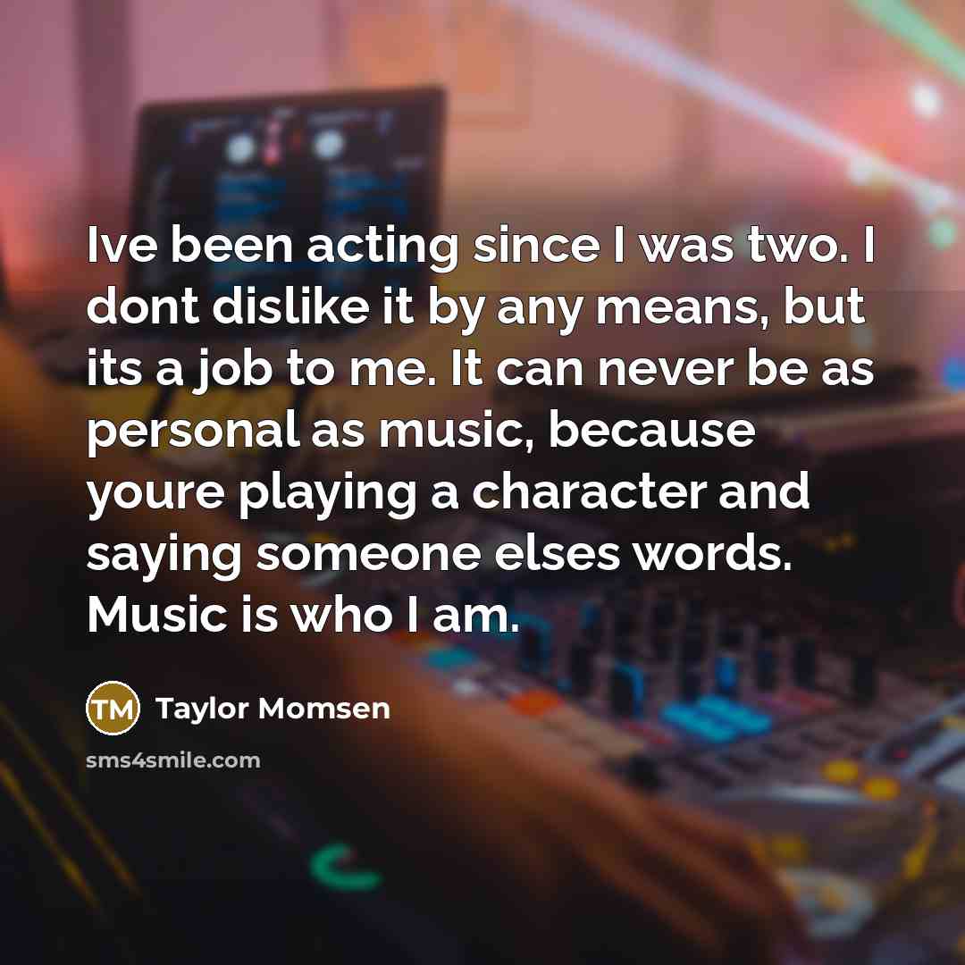 “Ive been acting since I was two. I dont dislike it by any means, but its a job to me. It can never be as personal as music, because youre playing a character and saying someone elses words. Music is who I am.” quote by Taylor Momsen