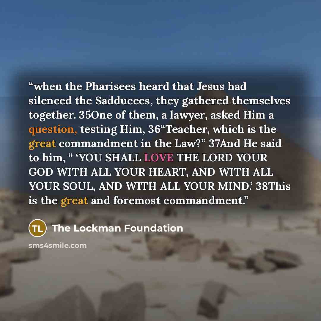“when the Pharisees heard that Jesus had silenced the Sadducees, they gathered themselves together. 35One of them, a lawyer, asked Him a question, testing Him, 36“Teacher, which is the great commandment in the Law?” 37And He said to him, “ ‘YOU SHALL LOVE THE LORD YOUR GOD WITH ALL YOUR HEART, AND…” quote by The Lockman Foundation