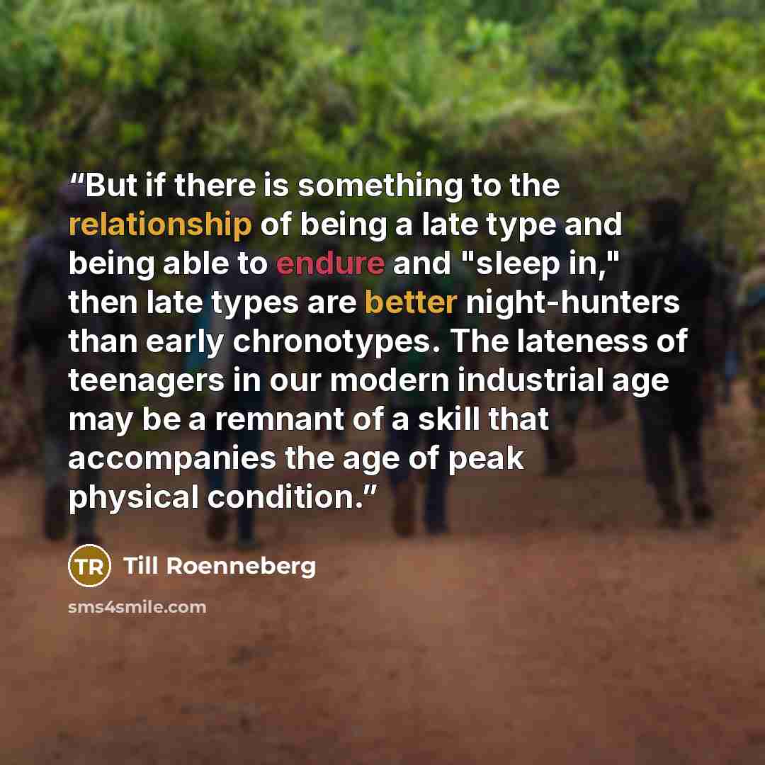 “But if there is something to the relationship of being a late type and being able to endure and "sleep in," then late types are better night-hunters than early chronotypes. The lateness of teenagers in our modern industrial age may be a remnant of a skill that accompanies the age of peak physical…” quote by Till Roenneberg