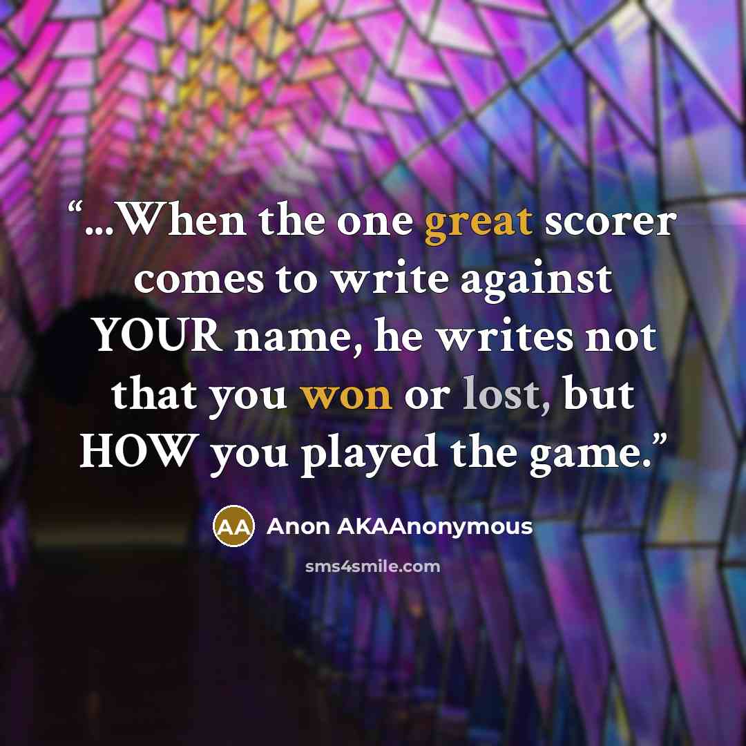 “...When the one great scorer comes to write against YOUR name, he writes not that you won or lost, but HOW you played the game.” quote by Anon AKAAnonymous