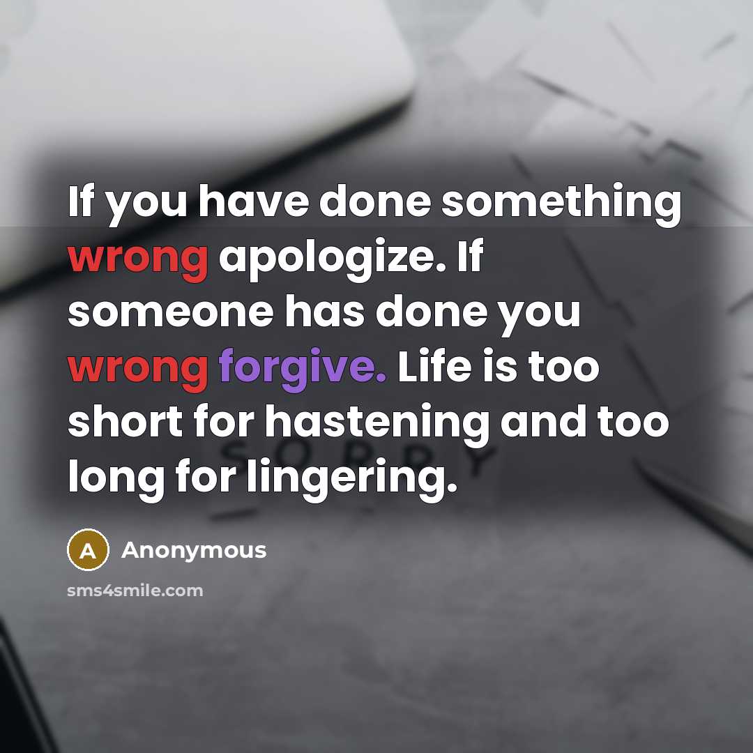 “If you have done something wrong apologize. If someone has done you wrong forgive. Life is too short for hastening and too long for lingering.” quote by Anonymous