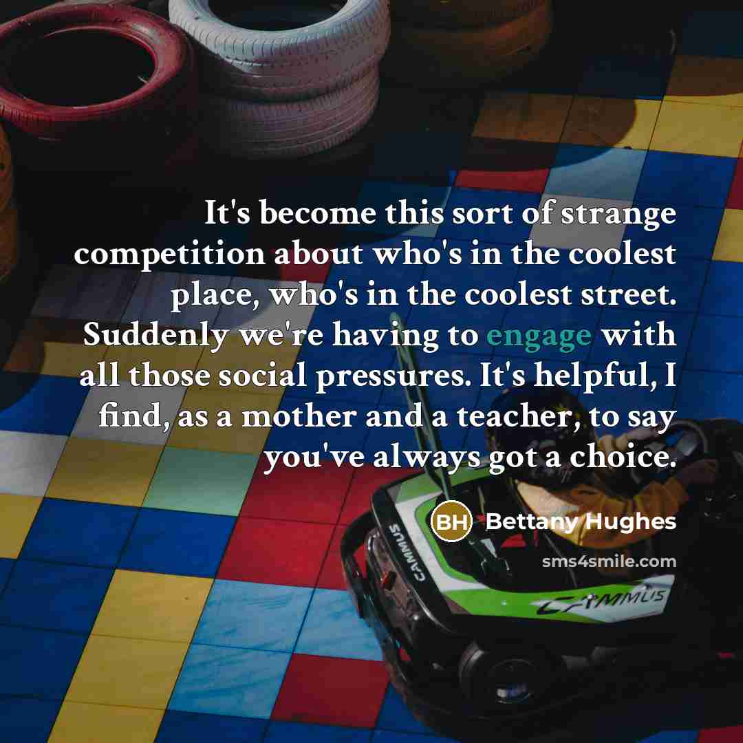“It's become this sort of strange competition about who's in the coolest place, who's in the coolest street. Suddenly we're having to engage with all those social pressures. It's helpful, I find, as a mother and a teacher, to say you've always got a choice.” quote by Bettany Hughes