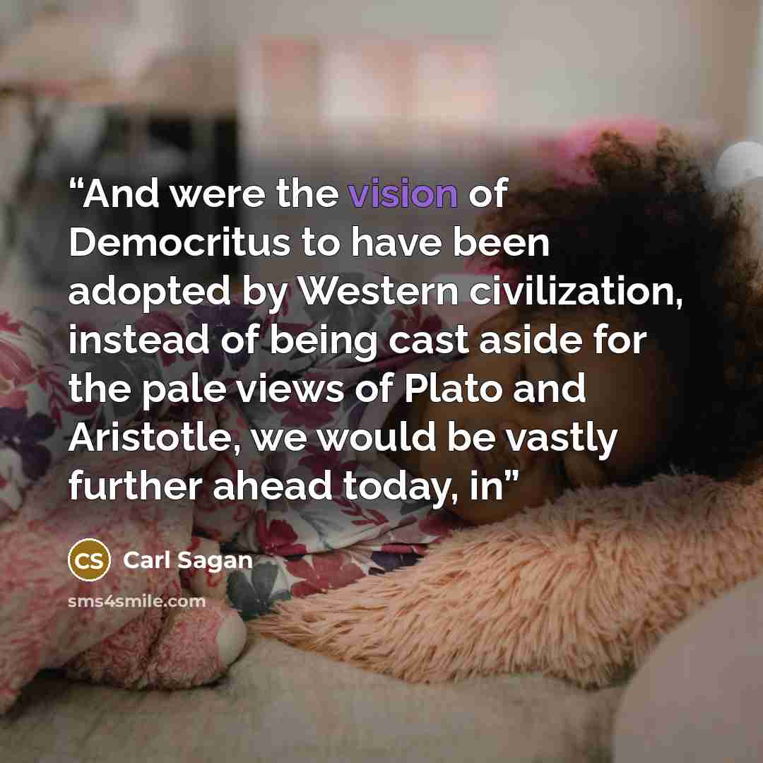 “And were the vision of Democritus to have been adopted by Western civilization, instead of being cast aside for the pale views of Plato and Aristotle, we would be vastly further ahead today, in” quote by Carl Sagan