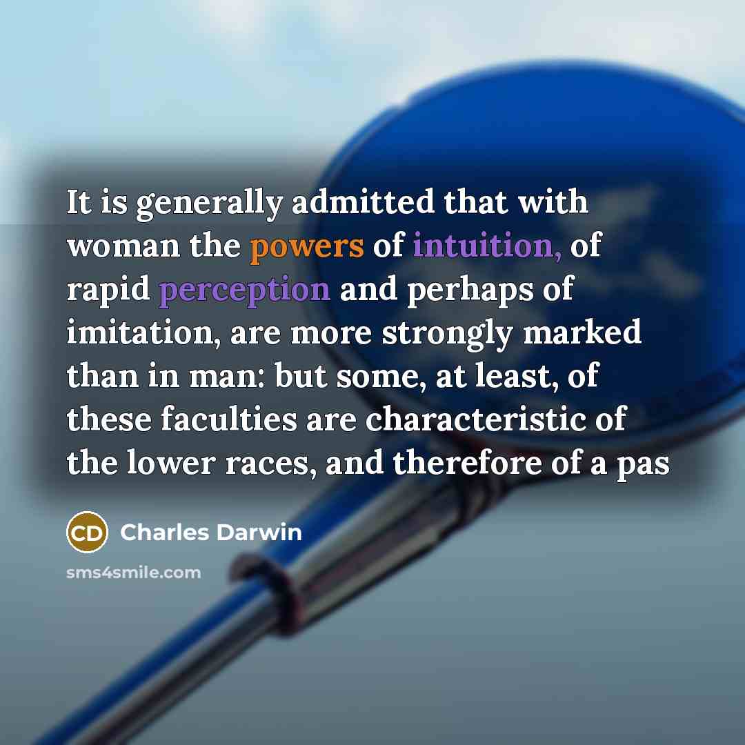 “It is generally admitted that with woman the powers of intuition, of rapid perception and perhaps of imitation, are more strongly marked than in man: but some, at least, of these faculties are characteristic of the lower races, and therefore of a pas” quote by Charles Darwin