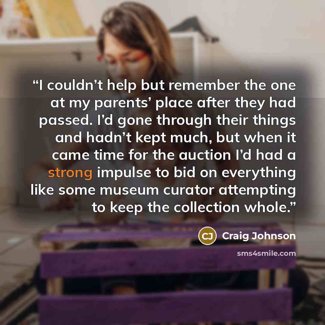“I couldn’t help but remember the one at my parents’ place after they had passed. I’d gone through their things and hadn’t kept much, but when it came time for the auction I’d had a strong impulse to bid on everything like some museum curator attempting to keep the collection whole.” quote by Craig Johnson