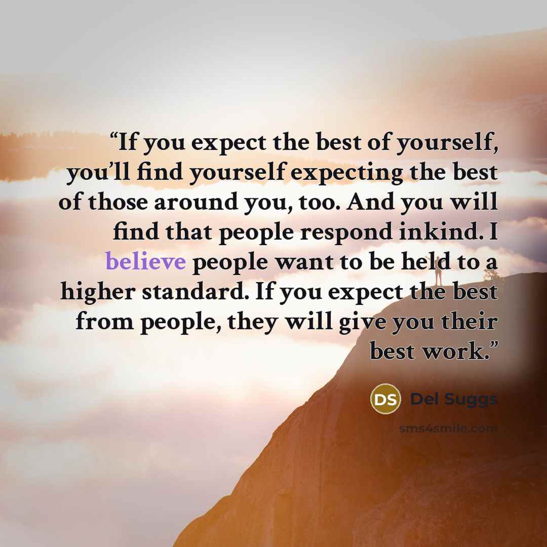 “If you expect the best of yourself, you’ll find yourself expecting the best of those around you, too. And you will find that people respond inkind. I believe people want to be held to a higher standard. If you expect the best from people, they will give you their best work.” quote by Del Suggs