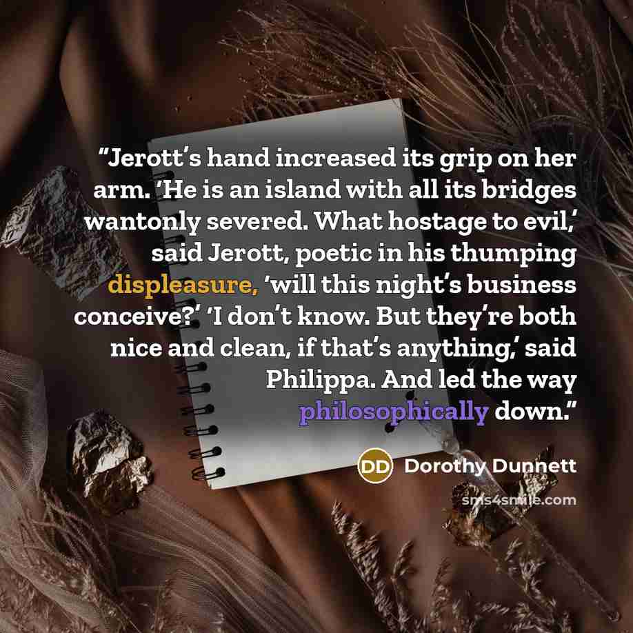 “Jerott’s hand increased its grip on her arm. ‘He is an island with all its bridges wantonly severed. What hostage to evil,’ said Jerott, poetic in his thumping displeasure, ‘will this night’s business conceive?’ ‘I don’t know. But they’re both nice and clean, if that’s anything,’ said Philippa…” quote by Dorothy Dunnett