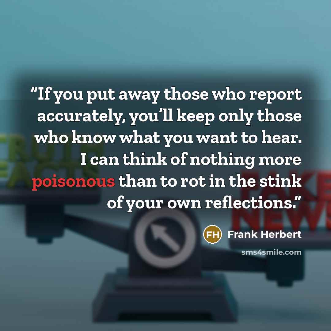 “If you put away those who report accurately, you’ll keep only those who know what you want to hear. I can think of nothing more poisonous than to rot in the stink of your own reflections.” quote by Frank Herbert