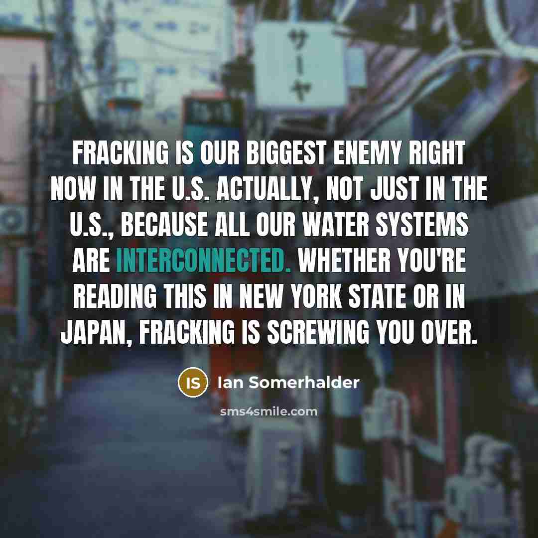 “Fracking is our biggest enemy right now in the U.S. Actually, not just in the U.S., because all our water systems are interconnected. Whether you're reading this in New York State or in Japan, fracking is screwing you over.” quote by Ian Somerhalder