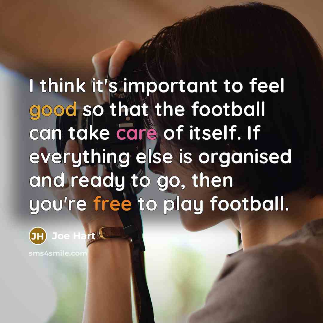 “I think it's important to feel good so that the football can take care of itself. If everything else is organised and ready to go, then you're free to play football.” quote by Joe Hart