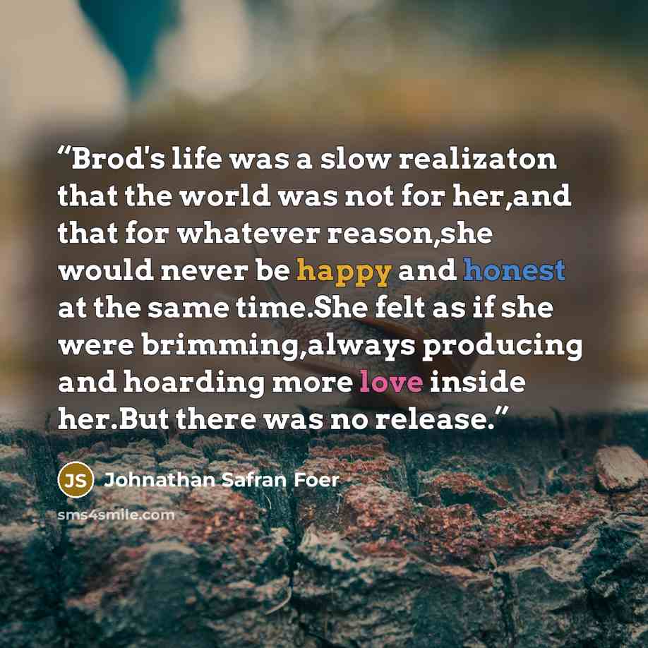 “Brod's life was a slow realizaton that the world was not for her,and that for whatever reason,she would never be happy and honest at the same time.She felt as if she were brimming,always producing and hoarding more love inside her.But there was no release.” quote by Johnathan Safran Foer