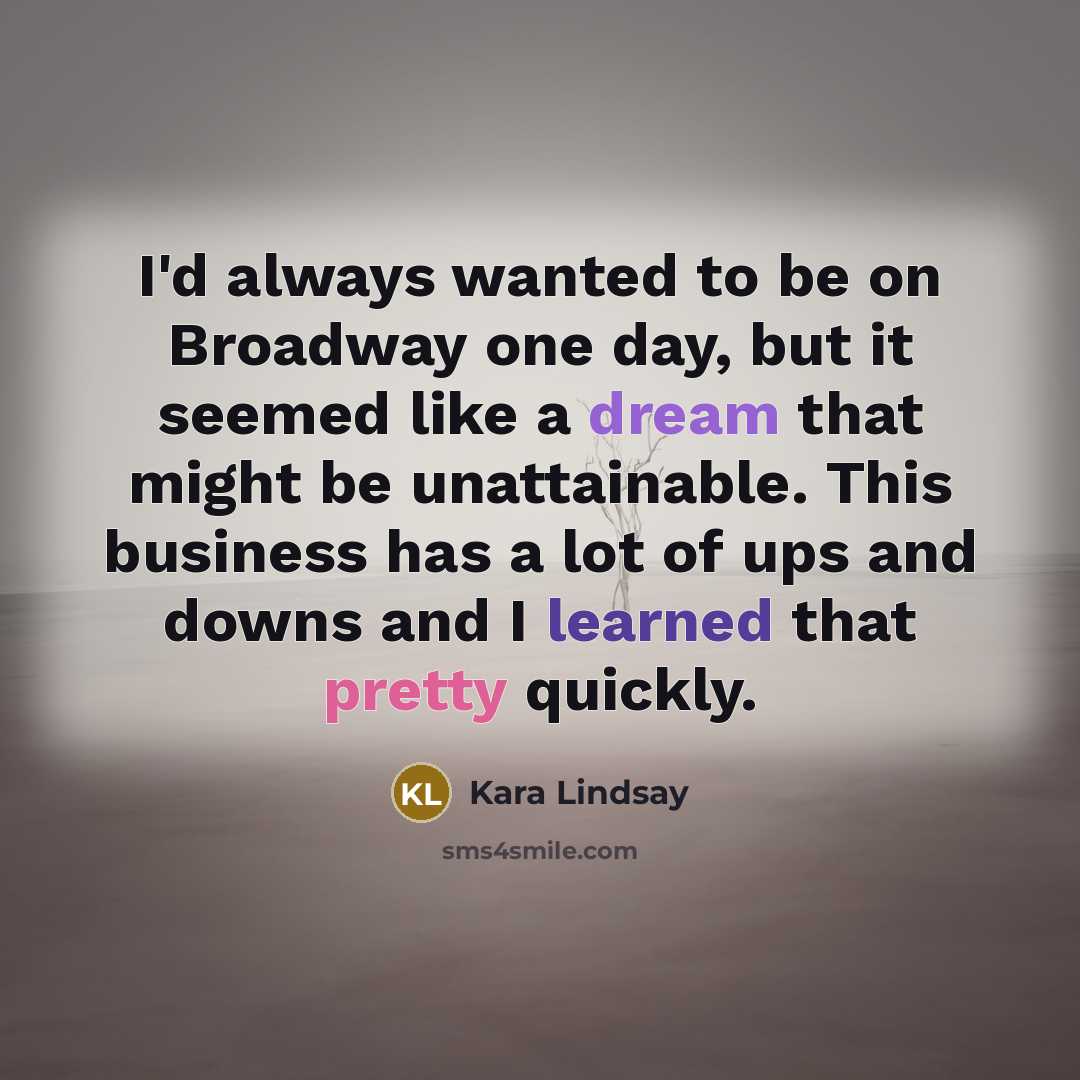 “I'd always wanted to be on Broadway one day, but it seemed like a dream that might be unattainable. This business has a lot of ups and downs and I learned that pretty quickly.” quote by Kara Lindsay