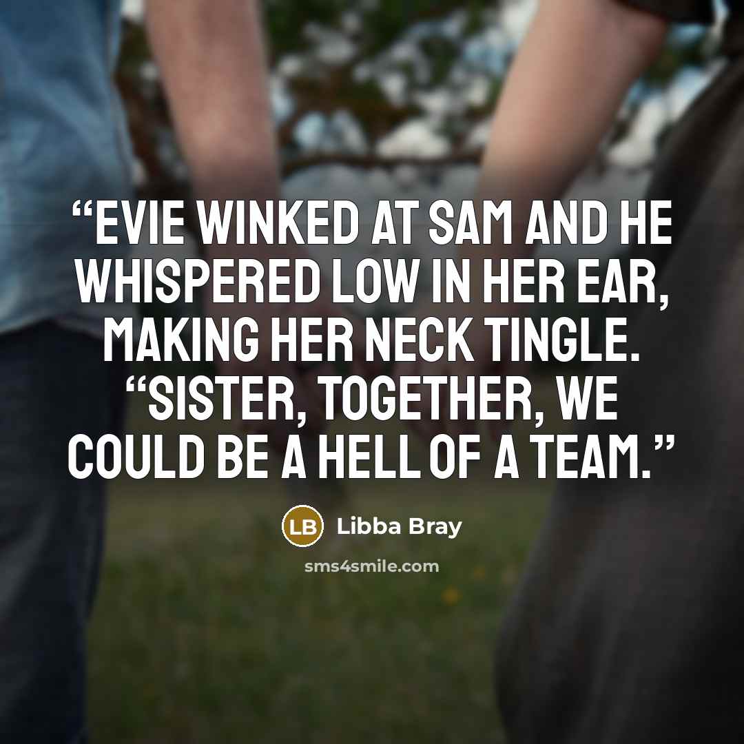 “Evie winked at Sam and he whispered low in her ear, making her neck tingle. “Sister, together, we could be a hell of a team.” quote by Libba Bray