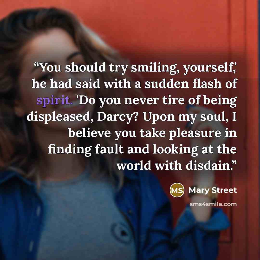 “You should try smiling, yourself,' he had said with a sudden flash of spirit. 'Do you never tire of being displeased, Darcy? Upon my soul, I believe you take pleasure in finding fault and looking at the world with disdain.” quote by Mary Street