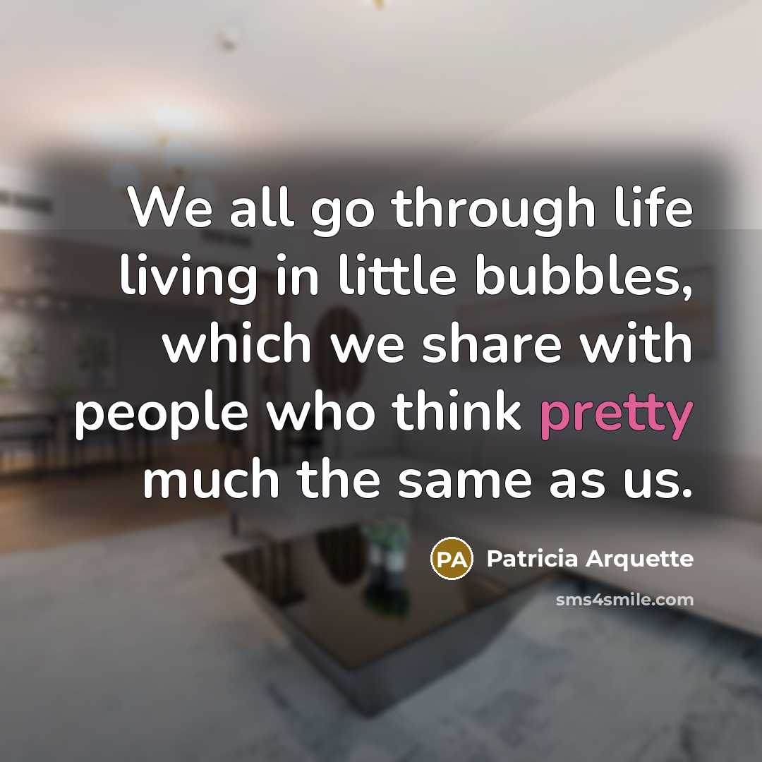 “We all go through life living in little bubbles, which we share with people who think pretty much the same as us.” quote by Patricia Arquette