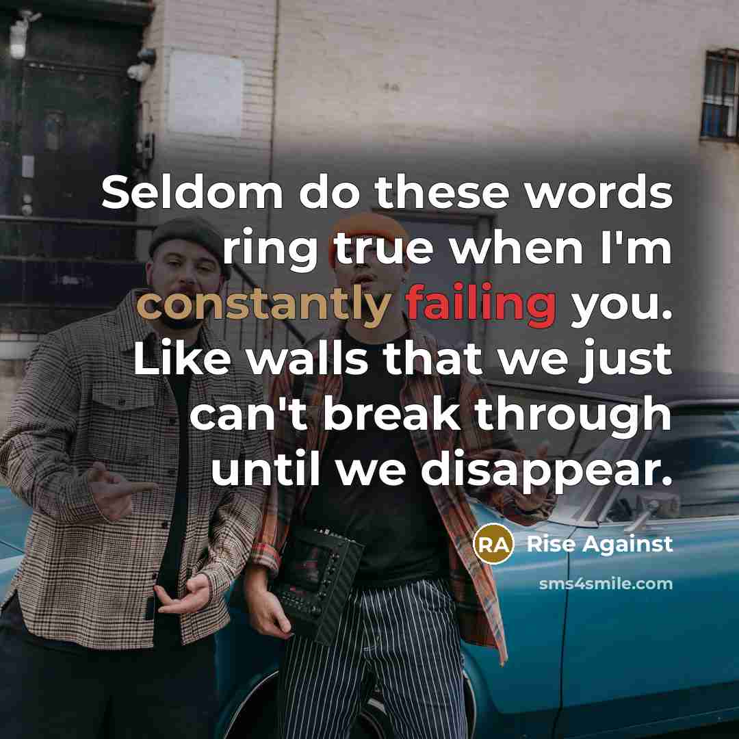 “Seldom do these words ring true when I'm constantly failing you. Like walls that we just can't break through until we disappear.” quote by Rise Against