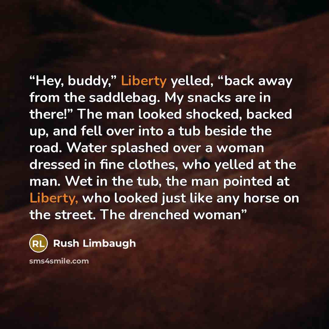 “Hey, buddy,” Liberty yelled, “back away from the saddlebag. My snacks are in there!” The man looked shocked, backed up, and fell over into a tub beside the road. Water splashed over a woman dressed in fine clothes, who yelled at the man. Wet in the tub, the man pointed at Liberty, who looked just…” quote by Rush Limbaugh