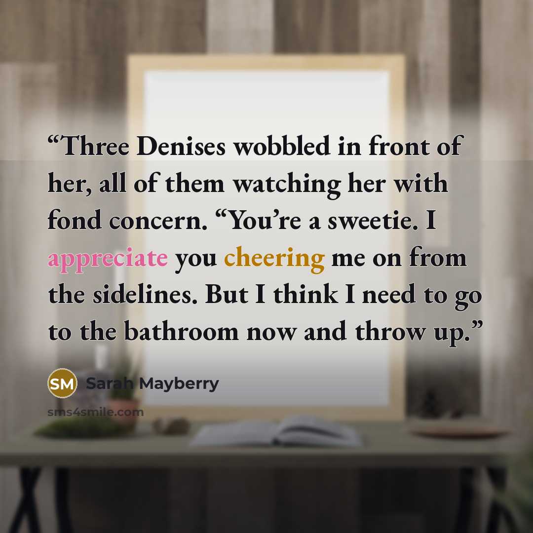 “Three Denises wobbled in front of her, all of them watching her with fond concern. “You’re a sweetie. I appreciate you cheering me on from the sidelines. But I think I need to go to the bathroom now and throw up.” quote by Sarah Mayberry