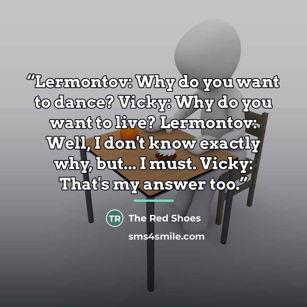 “Lermontov: Why do you want to dance? Vicky: Why do you want to live? Lermontov: Well, I don't know exactly why, but... I must. Vicky: That's my answer too.” quote by The Red Shoes