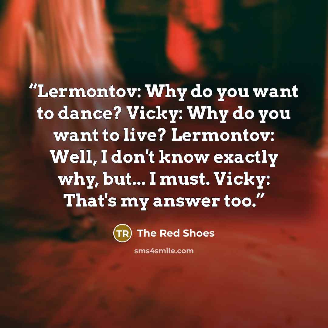 “Lermontov: Why do you want to dance? Vicky: Why do you want to live? Lermontov: Well, I don't know exactly why, but... I must. Vicky: That's my answer too.” quote by The Red Shoes