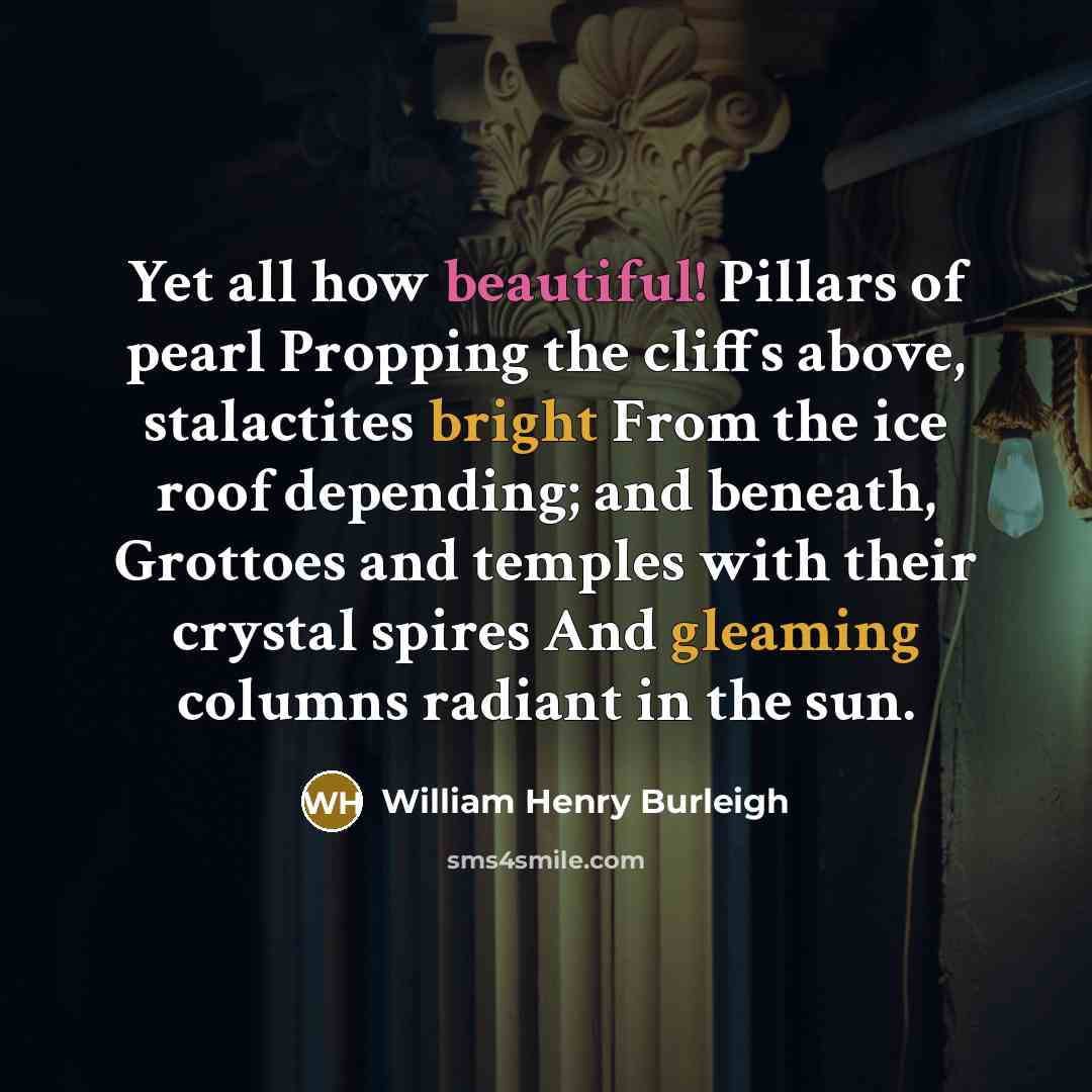 “Yet all how beautiful! Pillars of pearl Propping the cliffs above, stalactites bright From the ice roof depending; and beneath, Grottoes and temples with their crystal spires And gleaming columns radiant in the sun.” quote by William Henry Burleigh