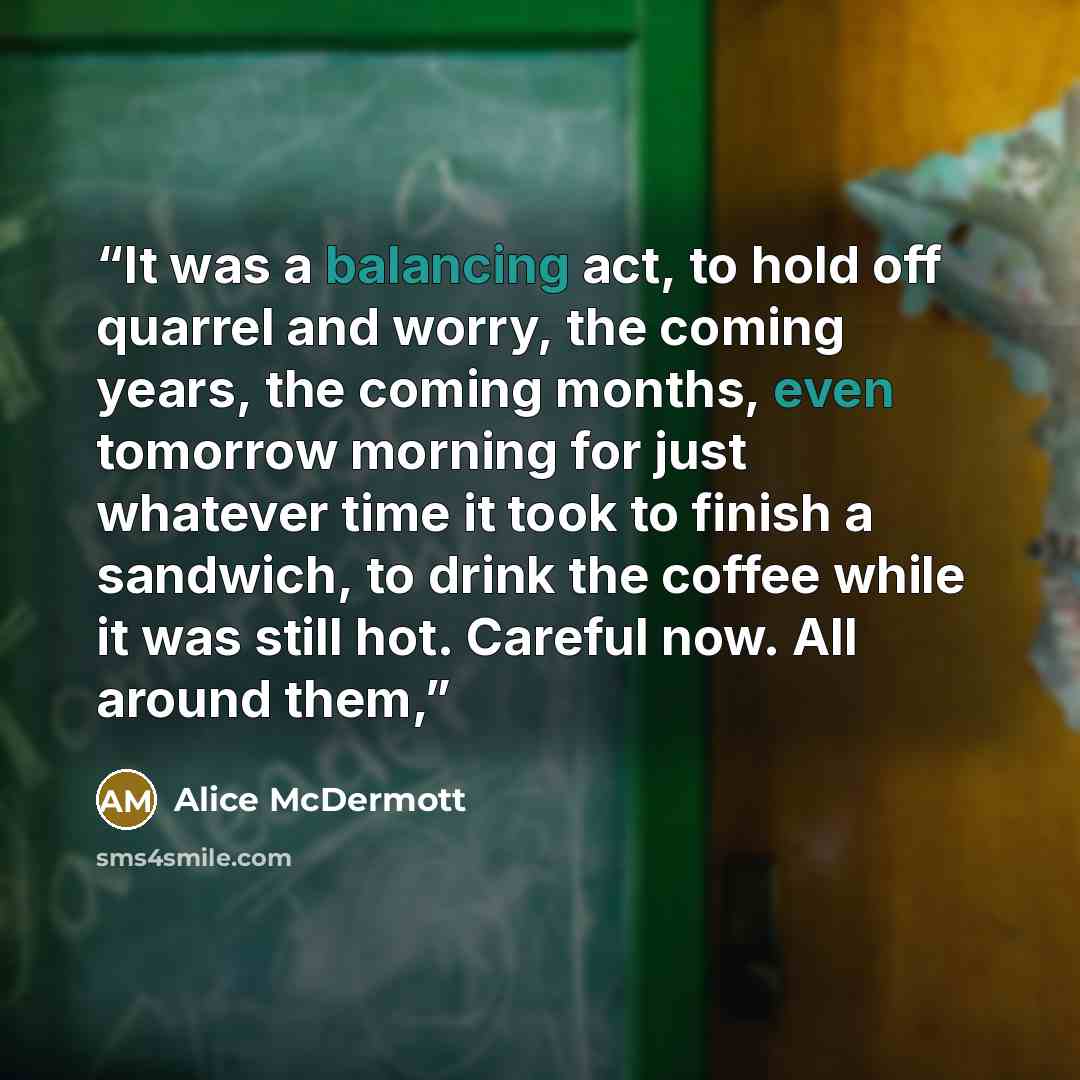 “It was a balancing act, to hold off quarrel and worry, the coming years, the coming months, even tomorrow morning for just whatever time it took to finish a sandwich, to drink the coffee while it was still hot. Careful now. All around them,” quote by Alice McDermott