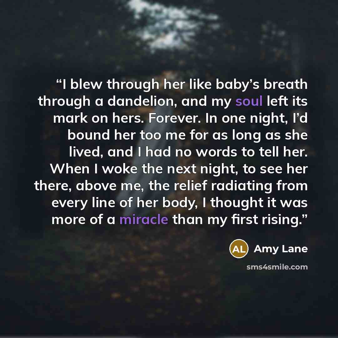 “I blew through her like baby’s breath through a dandelion, and my soul left its mark on hers. Forever. In one night, I’d bound her too me for as long as she lived, and I had no words to tell her. When I woke the next night, to see her there, above me, the relief radiating from every line of her…” quote by Amy Lane
