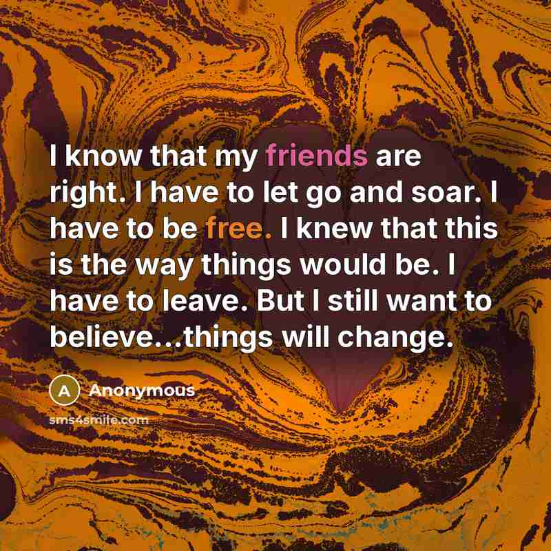 “I know that my friends are right. I have to let go and soar. I have to be free. I knew that this is the way things would be. I have to leave. But I still want to believe...things will change.” quote by Anonymous