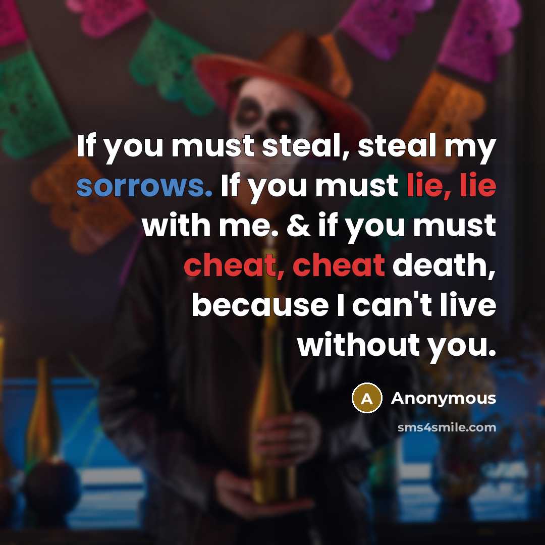“If you must steal, steal my sorrows. If you must lie, lie with me. & if you must cheat, cheat death, because I can't live without you.” quote by Anonymous