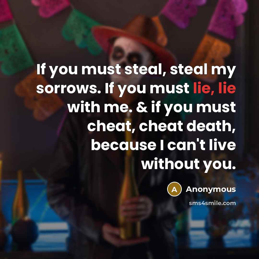 “If you must steal, steal my sorrows. If you must lie, lie with me. & if you must cheat, cheat death, because I can't live without you.” quote by Anonymous
