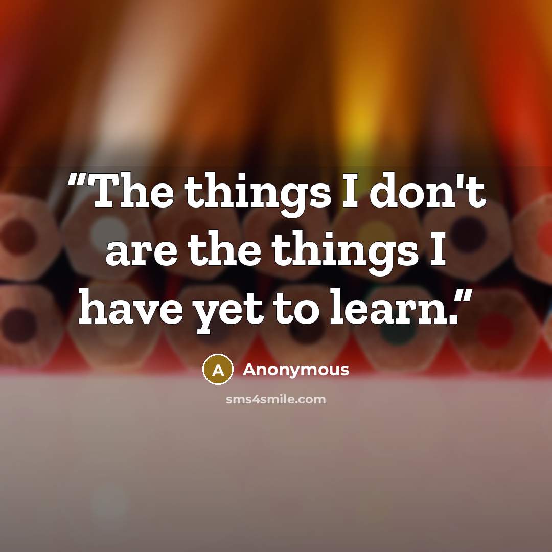 “The things I don't are the things I have yet to learn.” quote by Anonymous