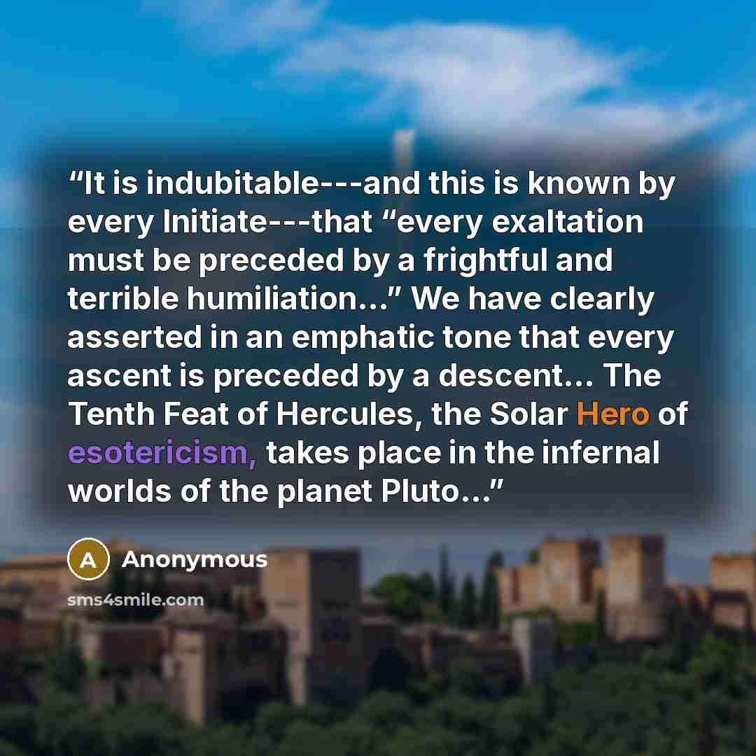 “It is indubitable---and this is known by every Initiate---that “every exaltation must be preceded by a frightful and terrible humiliation...” We have clearly asserted in an emphatic tone that every ascent is preceded by a descent... The Tenth Feat of Hercules, the Solar Hero of esotericism, takes…” quote by Anonymous