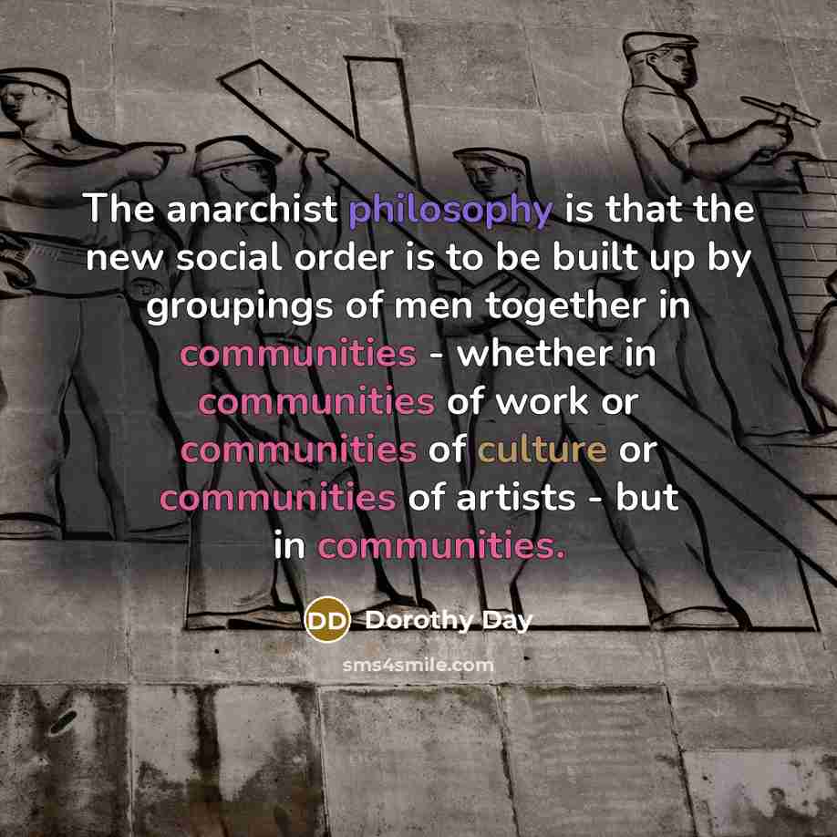 “The anarchist philosophy is that the new social order is to be built up by groupings of men together in communities - whether in communities of work or communities of culture or communities of artists - but in communities.” quote by Dorothy Day